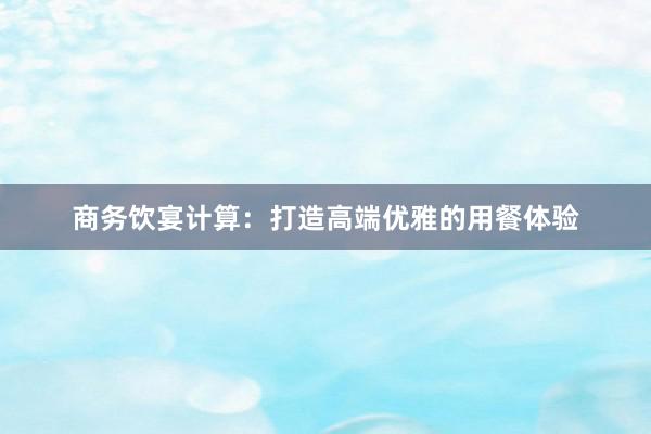 商务饮宴计算：打造高端优雅的用餐体验