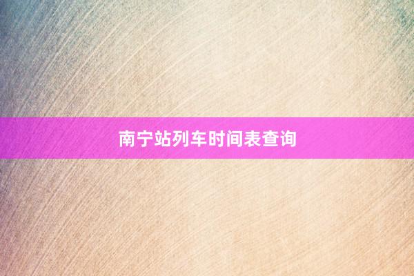 南宁站列车时间表查询
