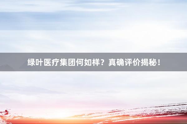 绿叶医疗集团何如样？真确评价揭秘！